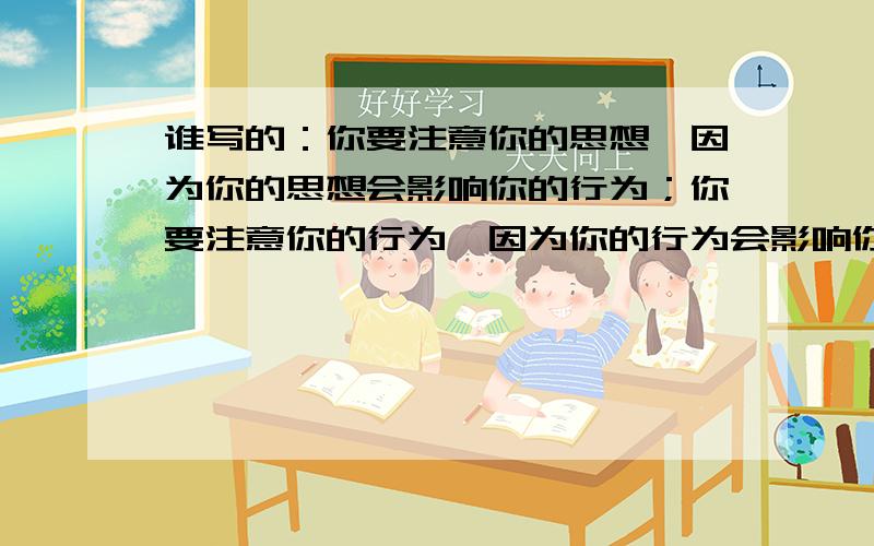 谁写的：你要注意你的思想,因为你的思想会影响你的行为；你要注意你的行为,因为你的行为会影响你的性格,你要注意你的性格,因