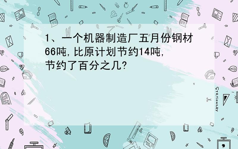 1、一个机器制造厂五月份钢材66吨,比原计划节约14吨,节约了百分之几?