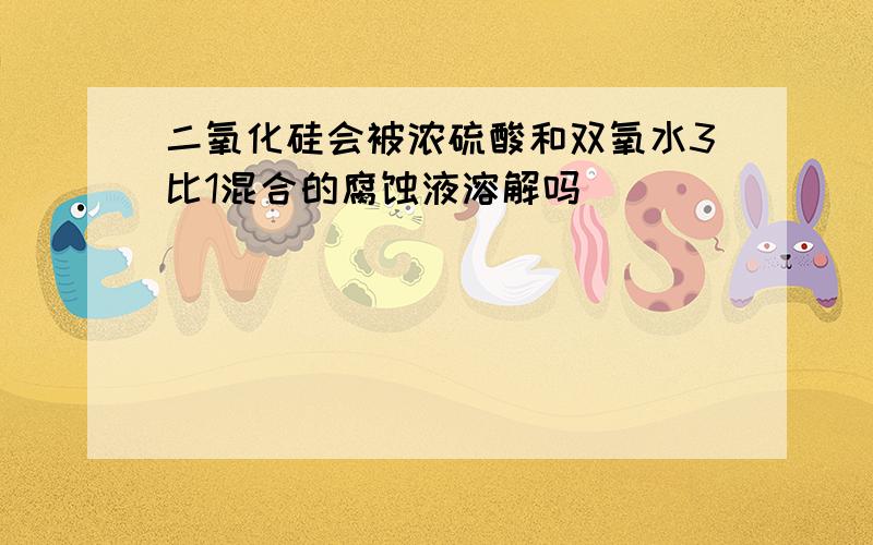 二氧化硅会被浓硫酸和双氧水3比1混合的腐蚀液溶解吗