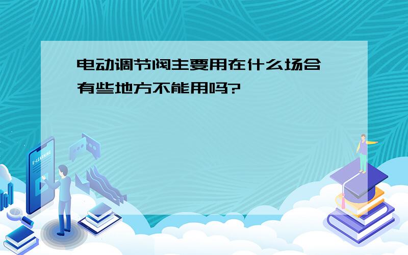 电动调节阀主要用在什么场合,有些地方不能用吗?