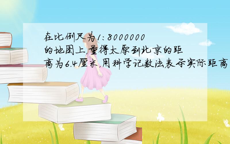 在比例尺为1：8000000的地图上，量得太原到北京的距离为6.4厘米，用科学记数法表示实际距离为多少千米．