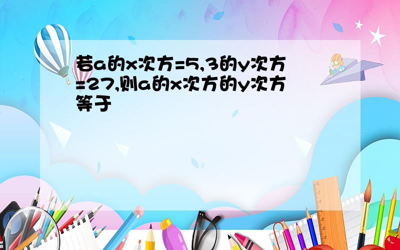 若a的x次方=5,3的y次方=27,则a的x次方的y次方等于