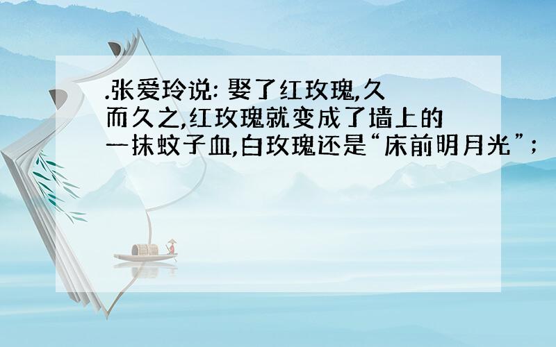 .张爱玲说: 娶了红玫瑰,久而久之,红玫瑰就变成了墙上的一抹蚊子血,白玫瑰还是“床前明月光”；