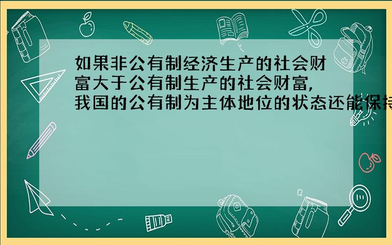 如果非公有制经济生产的社会财富大于公有制生产的社会财富,我国的公有制为主体地位的状态还能保持吗?