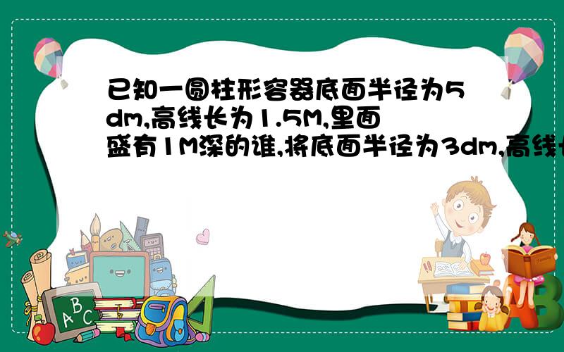 已知一圆柱形容器底面半径为5dm,高线长为1.5M,里面盛有1M深的谁,将底面半径为3dm,高线长为0.5m的圆柱形铁块