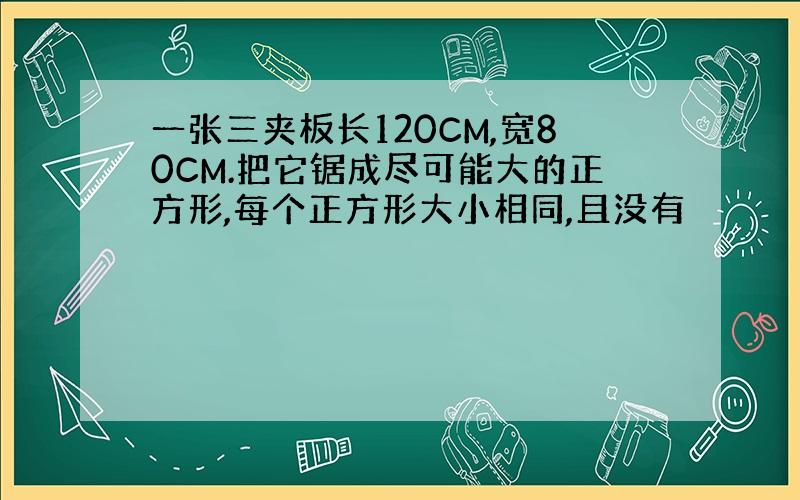 一张三夹板长120CM,宽80CM.把它锯成尽可能大的正方形,每个正方形大小相同,且没有