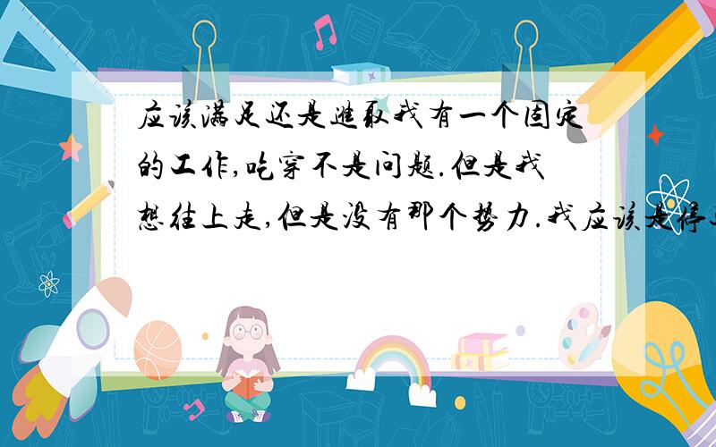 应该满足还是进取我有一个固定的工作,吃穿不是问题.但是我想往上走,但是没有那个势力.我应该是停还是进?