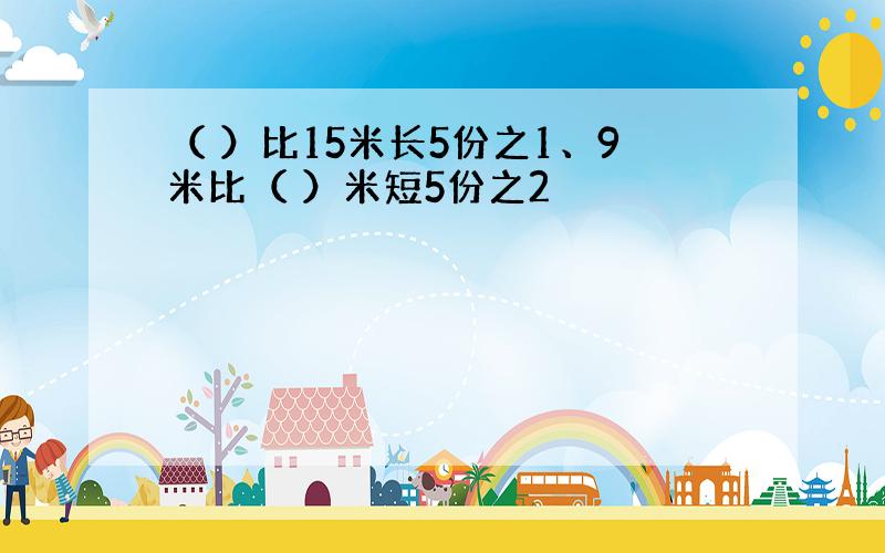 （ ）比15米长5份之1、9米比（ ）米短5份之2