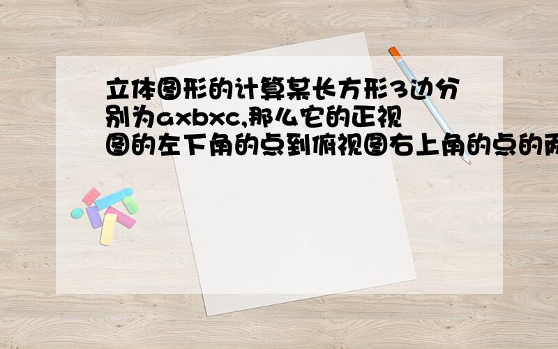 立体图形的计算某长方形3边分别为axbxc,那么它的正视图的左下角的点到俯视图右上角的点的两点距离为多少?正方体对角线的