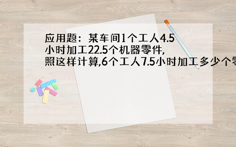 应用题：某车间1个工人4.5小时加工22.5个机器零件,照这样计算,6个工人7.5小时加工多少个零件