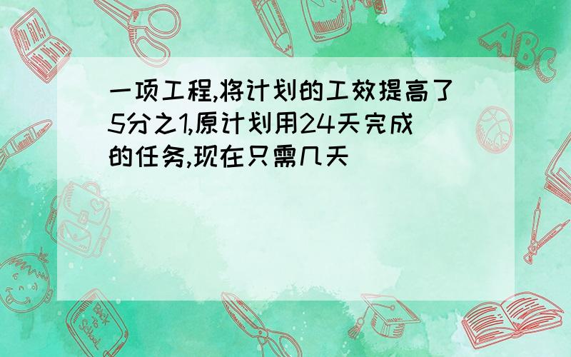 一项工程,将计划的工效提高了5分之1,原计划用24天完成的任务,现在只需几天