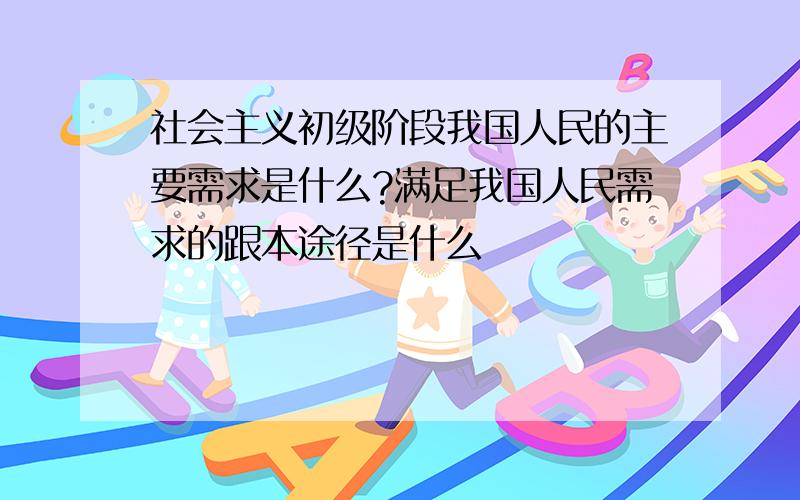 社会主义初级阶段我国人民的主要需求是什么?满足我国人民需求的跟本途径是什么