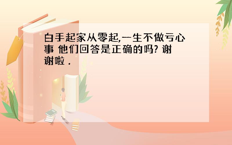 白手起家从零起,一生不做亏心事 他们回答是正确的吗? 谢谢啦 .