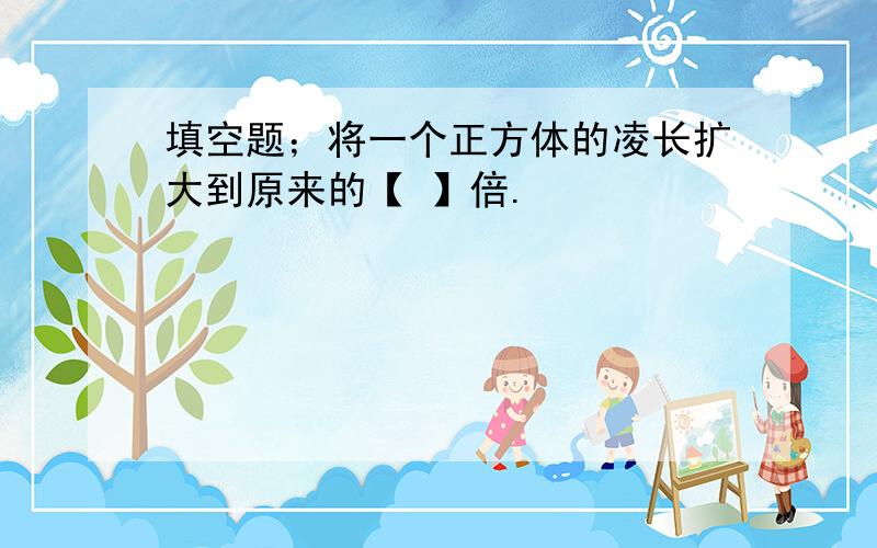 填空题；将一个正方体的凌长扩大到原来的【 】倍.