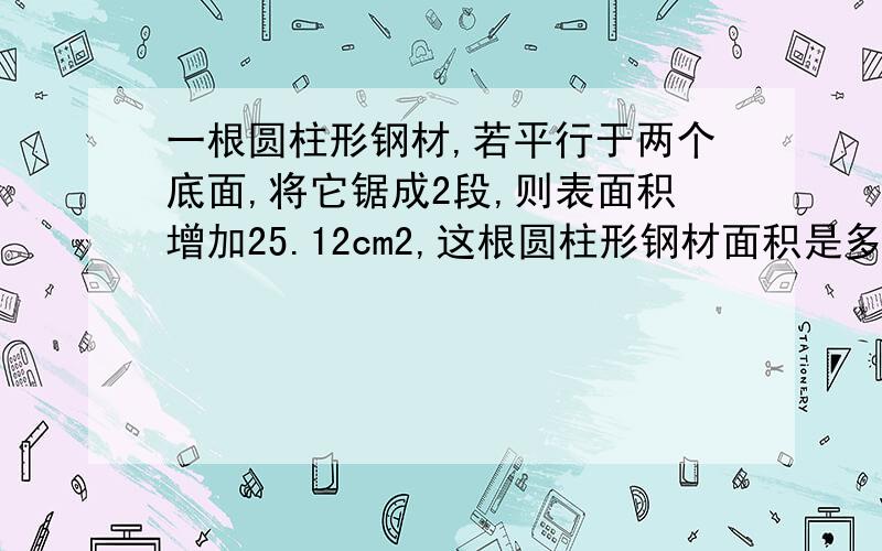 一根圆柱形钢材,若平行于两个底面,将它锯成2段,则表面积增加25.12cm2,这根圆柱形钢材面积是多少?