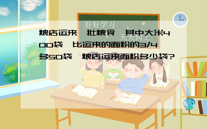 粮店运来一批粮食,其中大米400袋,比运来的面粉的3/4多50袋,粮店运来面粉多少袋?