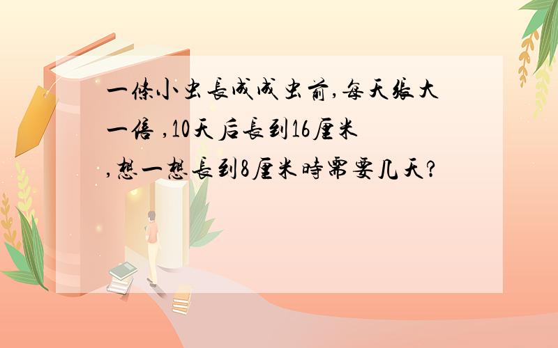 一条小虫长成成虫前,每天张大一倍 ,10天后长到16厘米,想一想长到8厘米时需要几天?