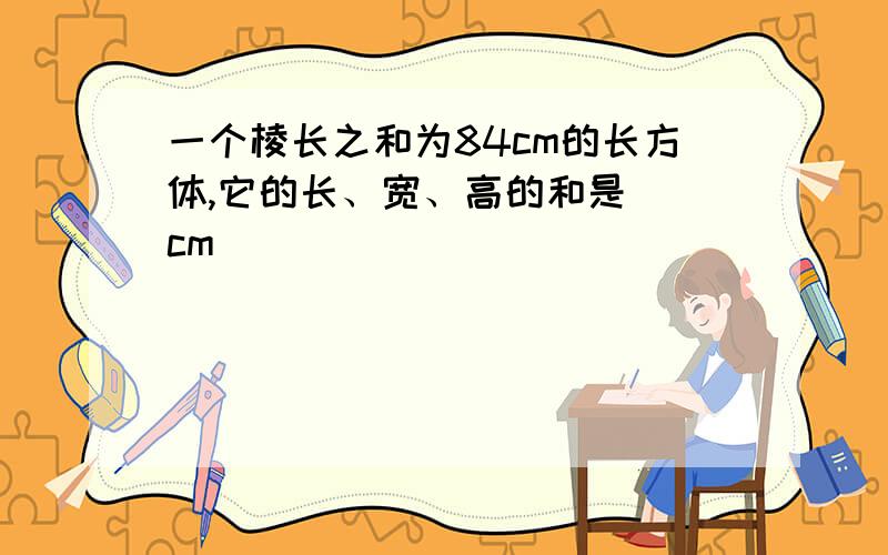 一个棱长之和为84cm的长方体,它的长、宽、高的和是()cm