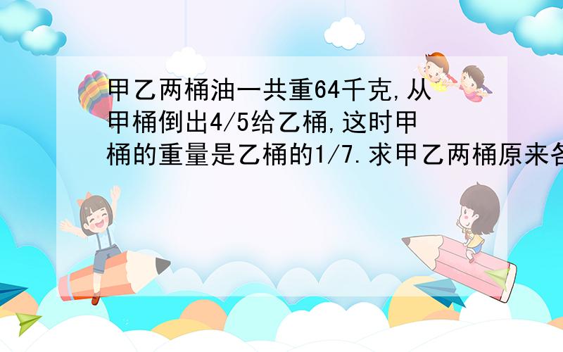 甲乙两桶油一共重64千克,从甲桶倒出4/5给乙桶,这时甲桶的重量是乙桶的1/7.求甲乙两桶原来各有油多少千克