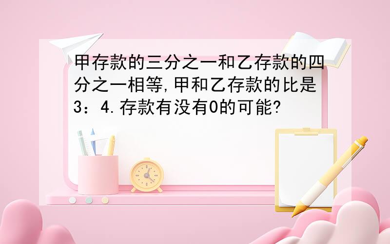 甲存款的三分之一和乙存款的四分之一相等,甲和乙存款的比是3：4.存款有没有0的可能?