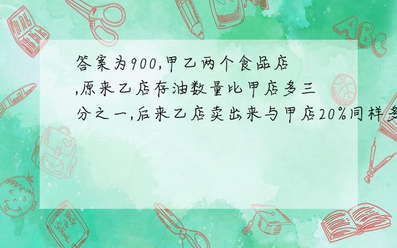 答案为900,甲乙两个食品店,原来乙店存油数量比甲店多三分之一,后来乙店卖出来与甲店20%同样多的油,这时乙店比甲店多1