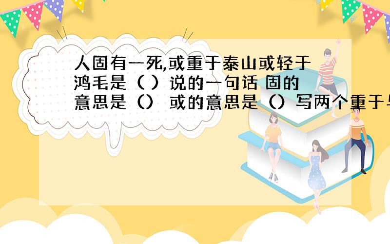 人固有一死,或重于泰山或轻于鸿毛是（ ）说的一句话 固的意思是（） 或的意思是（）写两个重于与泰山的人