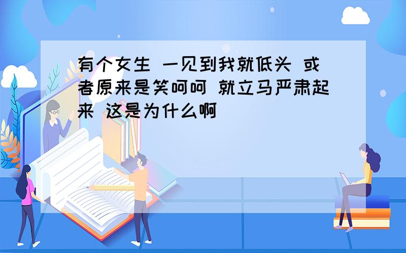 有个女生 一见到我就低头 或者原来是笑呵呵 就立马严肃起来 这是为什么啊