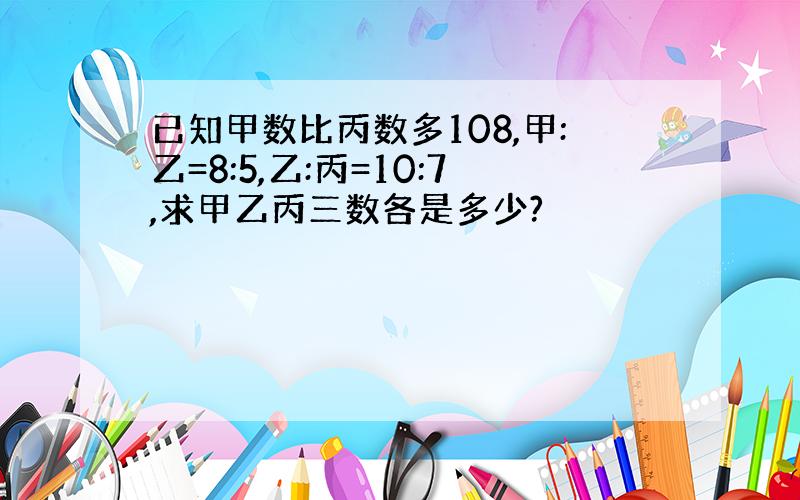 已知甲数比丙数多108,甲:乙=8:5,乙:丙=10:7,求甲乙丙三数各是多少?