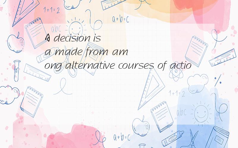 A decision is a made from among alternative courses of actio