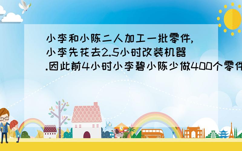 小李和小陈二人加工一批零件,小李先花去2.5小时改装机器.因此前4小时小李碧小陈少做400个零件,又同时加