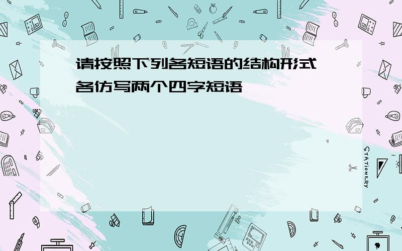 请按照下列各短语的结构形式,各仿写两个四字短语