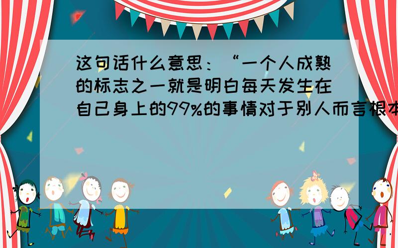 这句话什么意思：“一个人成熟的标志之一就是明白每天发生在自己身上的99%的事情对于别人而言根本毫无意义”。