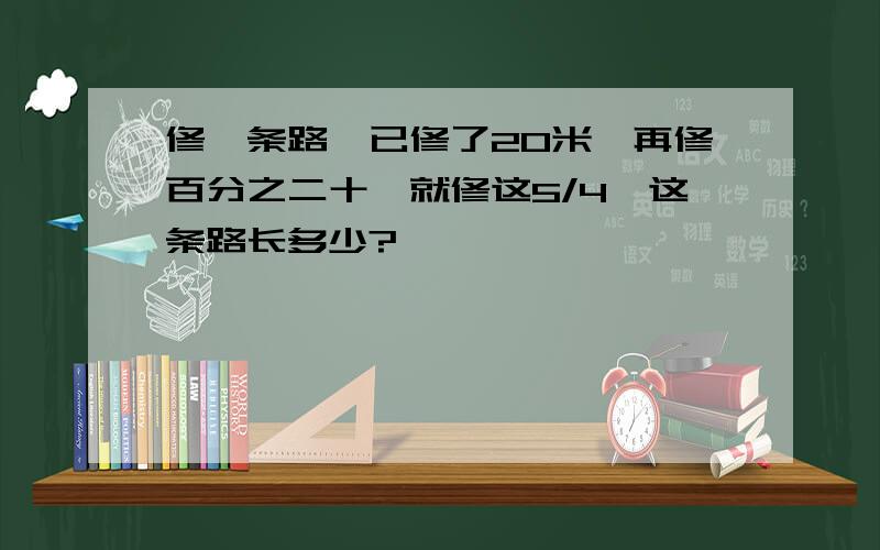 修一条路,已修了20米,再修百分之二十,就修这5/4,这条路长多少?