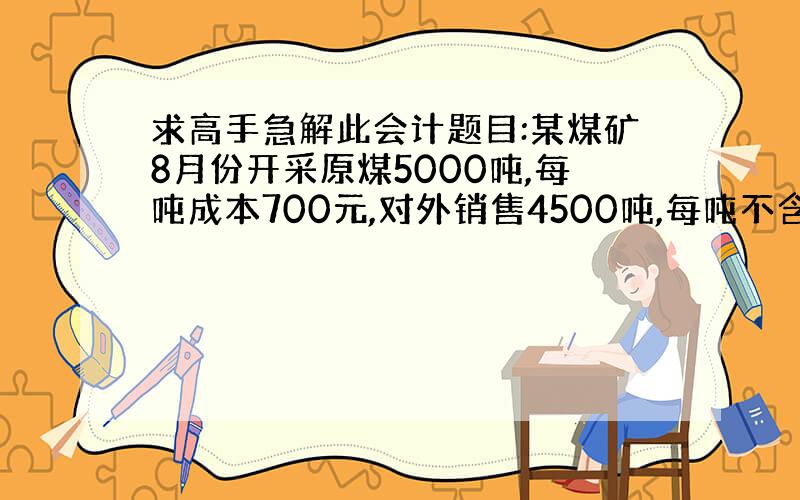 求高手急解此会计题目:某煤矿8月份开采原煤5000吨,每吨成本700元,对外销售4500吨,每吨不含税价格1000元