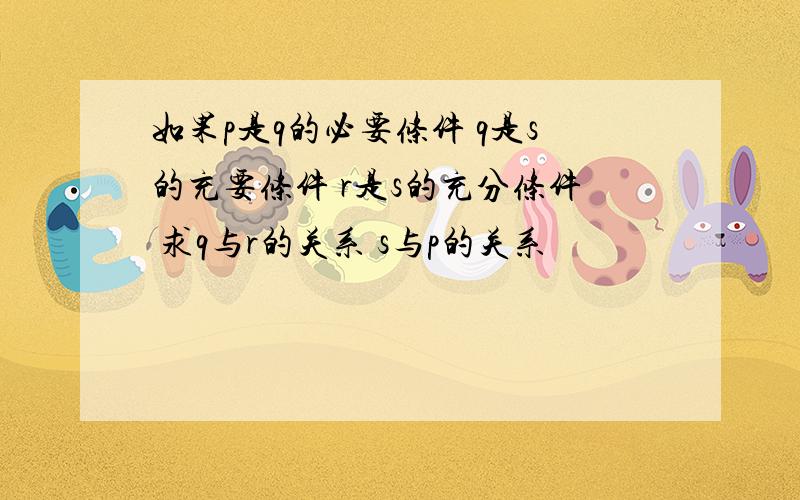 如果p是q的必要条件 q是s的充要条件 r是s的充分条件 求q与r的关系 s与p的关系