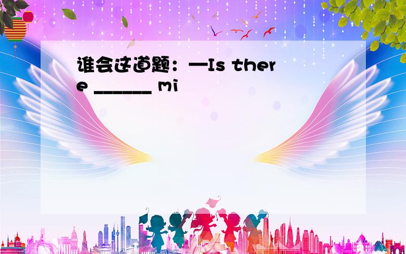 谁会这道题：—Is there ______ mi