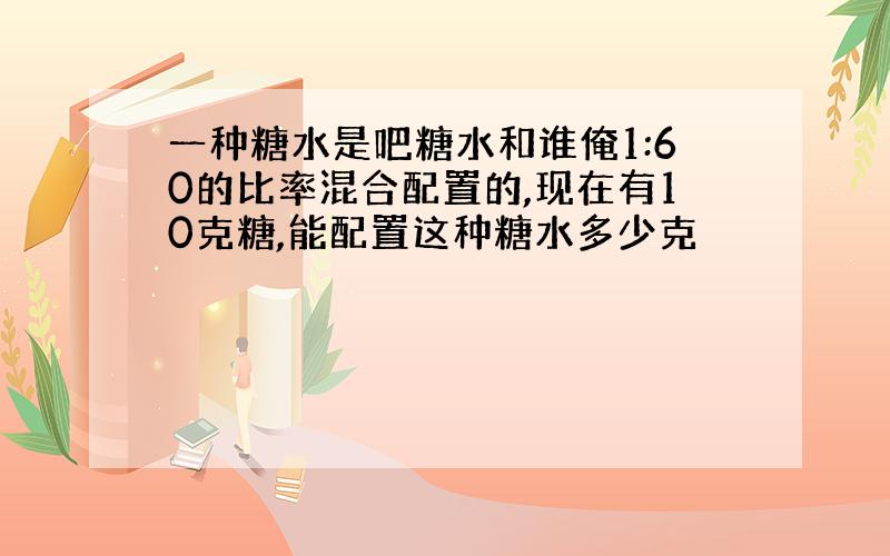 一种糖水是吧糖水和谁俺1:60的比率混合配置的,现在有10克糖,能配置这种糖水多少克