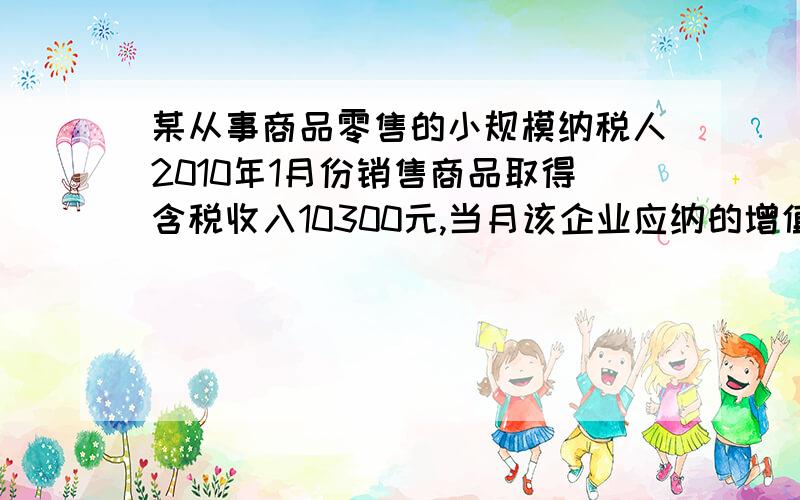 某从事商品零售的小规模纳税人2010年1月份销售商品取得含税收入10300元,当月该企业应纳的增值税是多少元?（列出计算