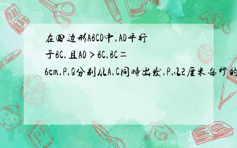 在四边形ABCD中,AD平行于BC,且AD＞BC,BC＝6cm,P,Q分别从A,C同时出发,P以2厘米每秒的速度由A向D