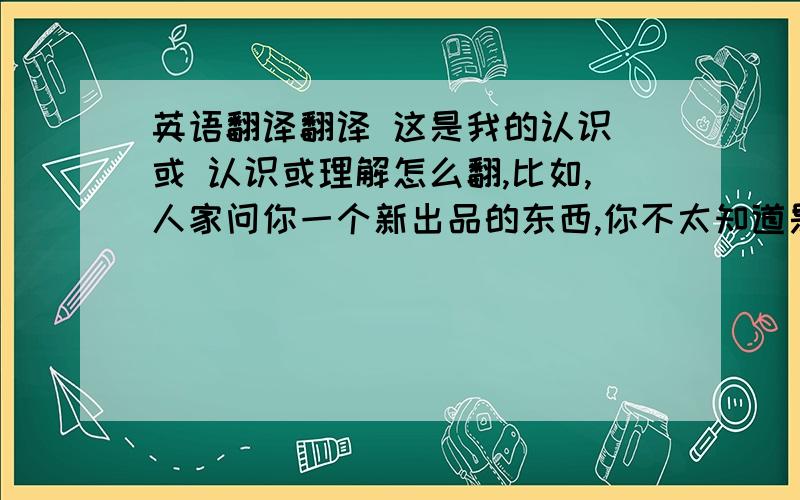 英语翻译翻译 这是我的认识 或 认识或理解怎么翻,比如,人家问你一个新出品的东西,你不太知道是什么,然后你就凭你的概念说