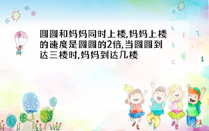 圆圆和妈妈同时上楼,妈妈上楼的速度是圆圆的2倍,当圆圆到达三楼时,妈妈到达几楼