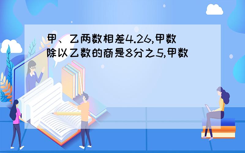 甲、乙两数相差4.26,甲数除以乙数的商是8分之5,甲数____