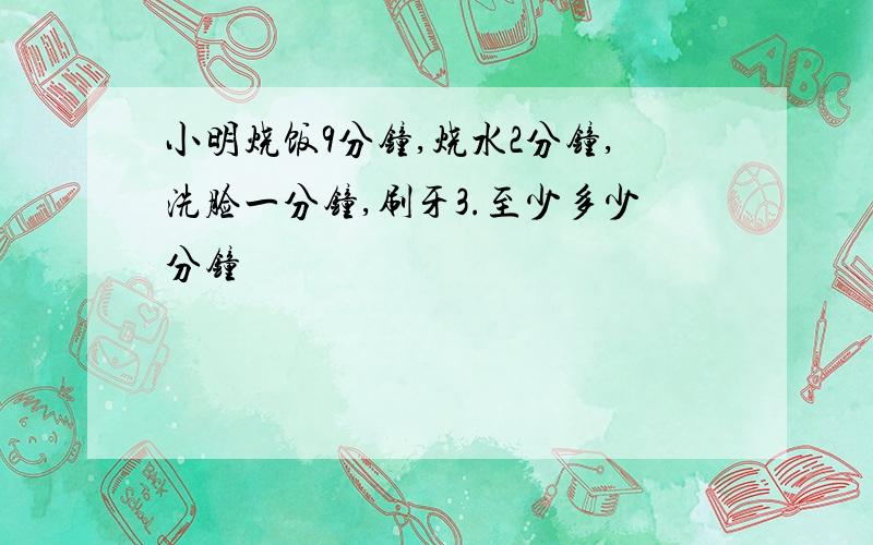 小明烧饭9分钟,烧水2分钟,洗脸一分钟,刷牙3.至少多少分钟