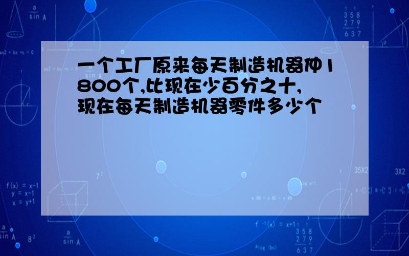 一个工厂原来每天制造机器仲1800个,比现在少百分之十,现在每天制造机器零件多少个