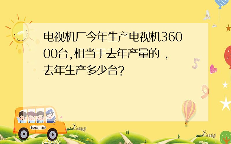 电视机厂今年生产电视机36000台,相当于去年产量的 ,去年生产多少台?