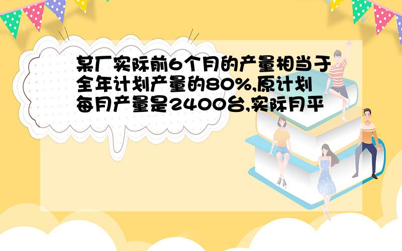 某厂实际前6个月的产量相当于全年计划产量的80%,原计划每月产量是2400台,实际月平