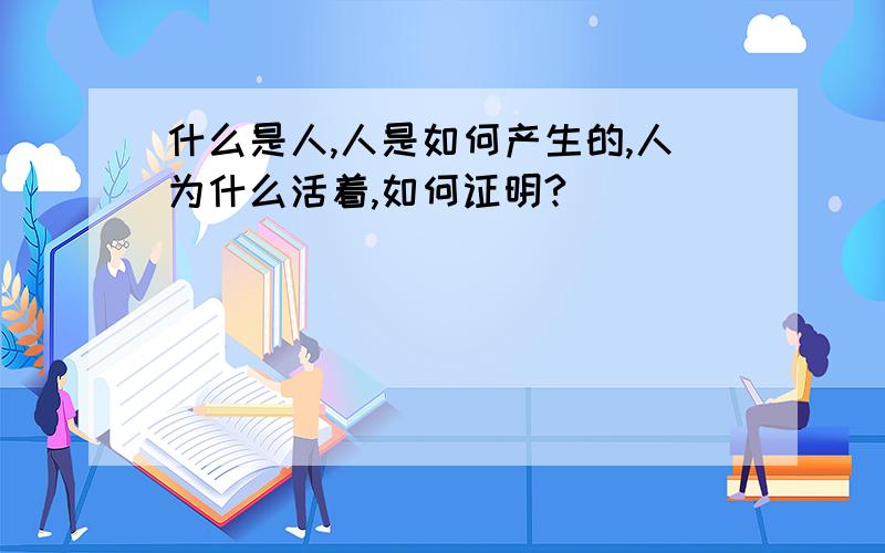 什么是人,人是如何产生的,人为什么活着,如何证明?