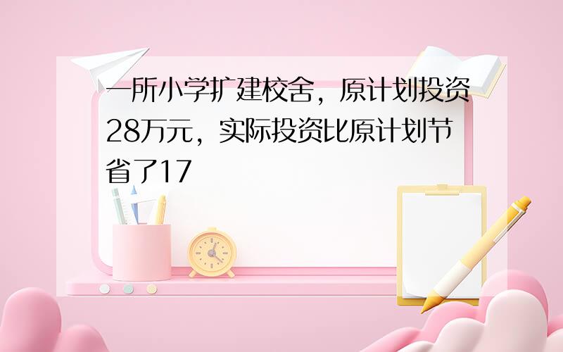 一所小学扩建校舍，原计划投资28万元，实际投资比原计划节省了17