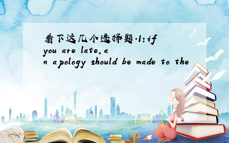 看下这几个选择题.1:if you are late,an apology should be made to the