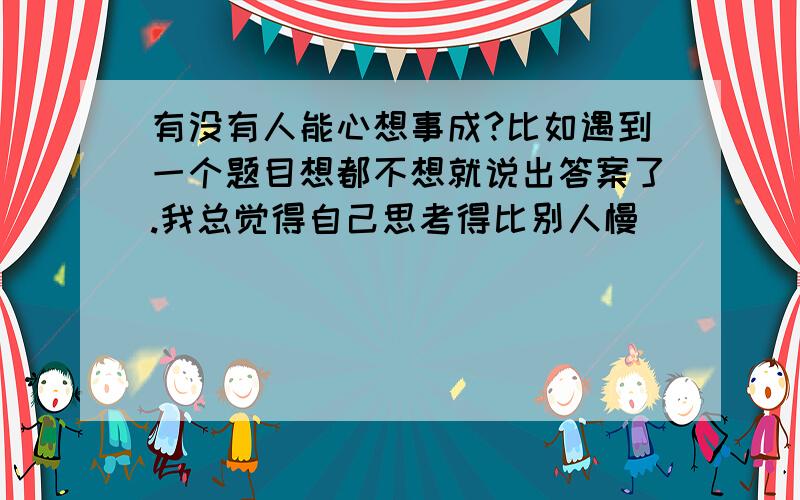 有没有人能心想事成?比如遇到一个题目想都不想就说出答案了.我总觉得自己思考得比别人慢